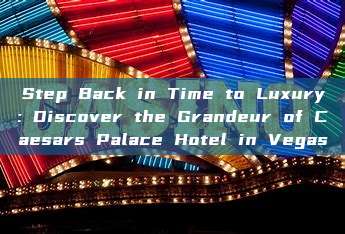 Step Back in Time to Luxury: Discover the Grandeur of Caesars Palace Hotel in Vegas